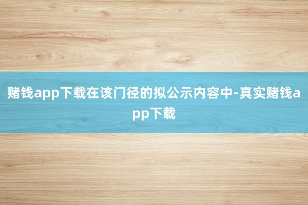 赌钱app下载在该门径的拟公示内容中-真实赌钱app下载
