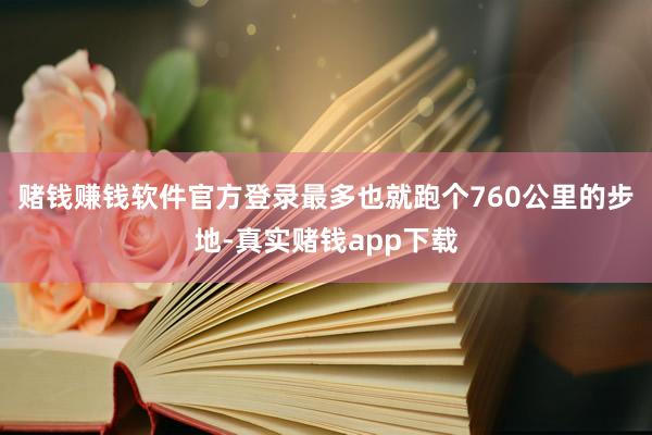 赌钱赚钱软件官方登录最多也就跑个760公里的步地-真实赌钱app下载