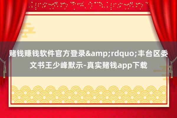 赌钱赚钱软件官方登录&rdquo;丰台区委文书王少峰默示-真实赌钱app下载