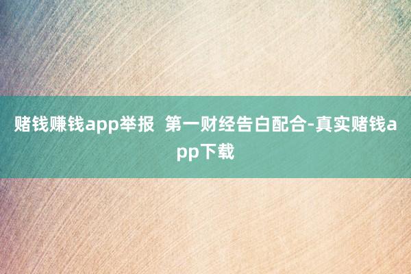 赌钱赚钱app举报  第一财经告白配合-真实赌钱app下载