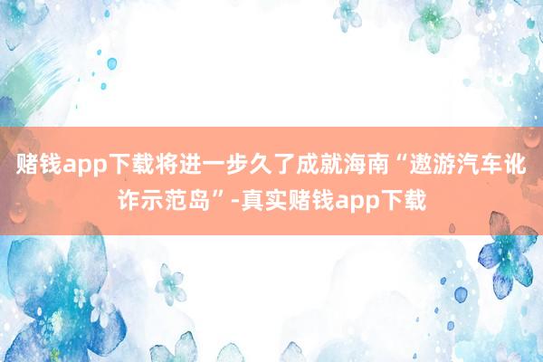 赌钱app下载将进一步久了成就海南“遨游汽车讹诈示范岛”-真实赌钱app下载