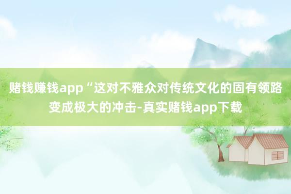 赌钱赚钱app“这对不雅众对传统文化的固有领路变成极大的冲击-真实赌钱app下载