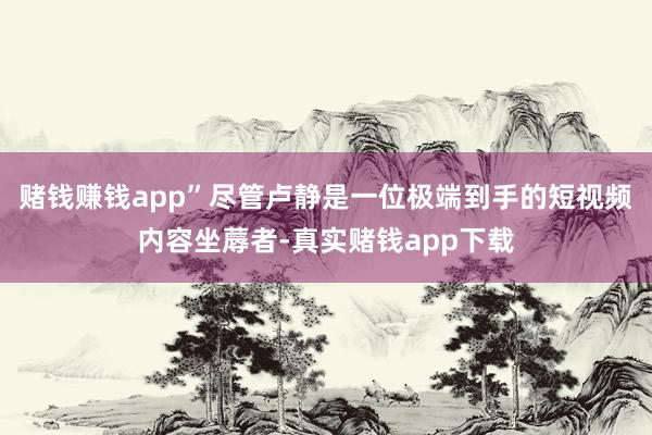 赌钱赚钱app”尽管卢静是一位极端到手的短视频内容坐蓐者-真实赌钱app下载