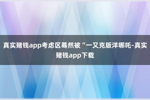 真实赌钱app考虑区蓦然被“一又克版洋哪吒-真实赌钱app下载