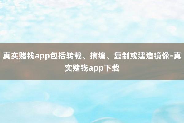 真实赌钱app包括转载、摘编、复制或建造镜像-真实赌钱app下载