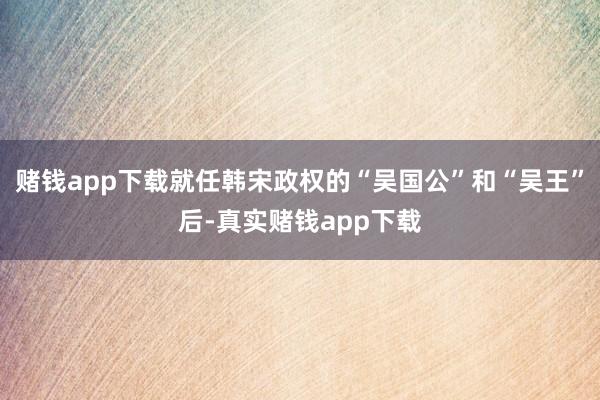赌钱app下载就任韩宋政权的“吴国公”和“吴王”后-真实赌钱app下载