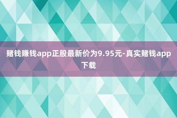 赌钱赚钱app正股最新价为9.95元-真实赌钱app下载