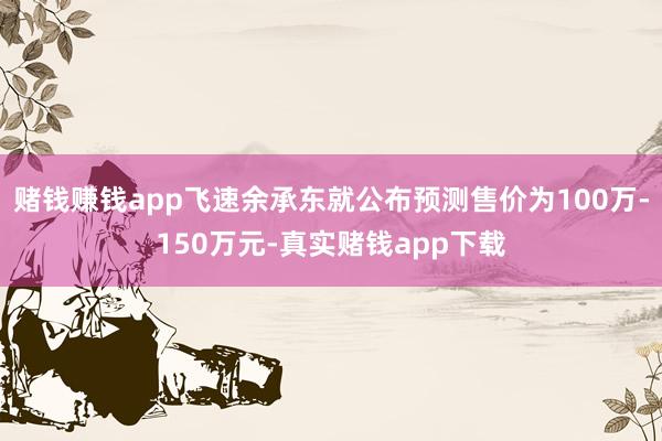 赌钱赚钱app飞速余承东就公布预测售价为100万-150万元-真实赌钱app下载