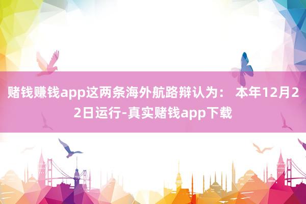 赌钱赚钱app这两条海外航路辩认为： 本年12月22日运行-真实赌钱app下载