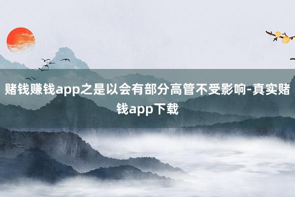 赌钱赚钱app之是以会有部分高管不受影响-真实赌钱app下载