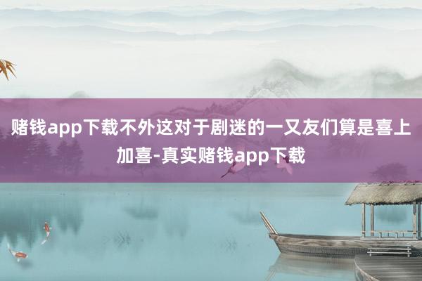 赌钱app下载不外这对于剧迷的一又友们算是喜上加喜-真实赌钱app下载
