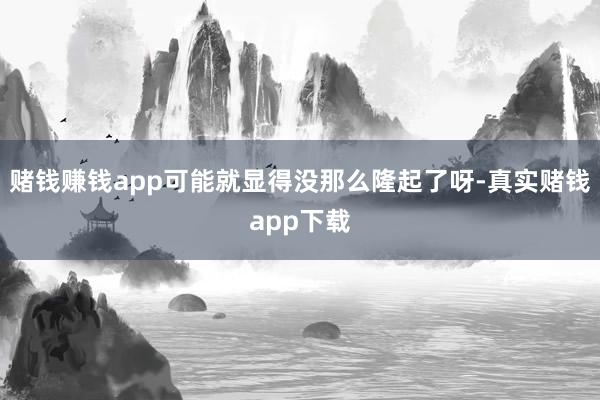 赌钱赚钱app可能就显得没那么隆起了呀-真实赌钱app下载