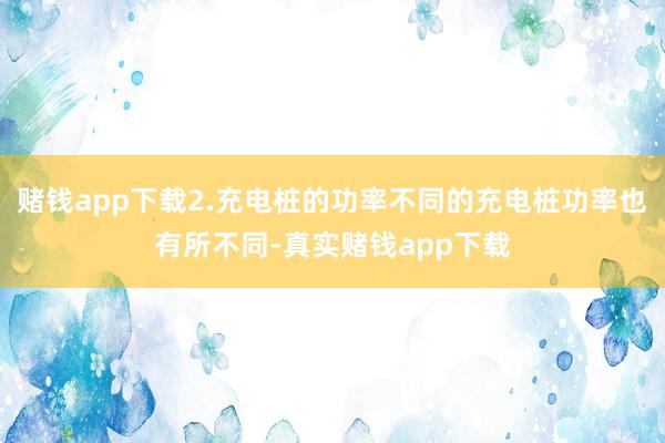 赌钱app下载2.充电桩的功率不同的充电桩功率也有所不同-真实赌钱app下载