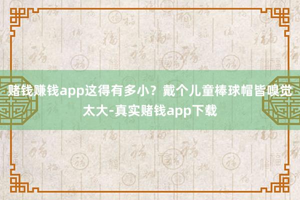 赌钱赚钱app这得有多小？戴个儿童棒球帽皆嗅觉太大-真实赌钱app下载
