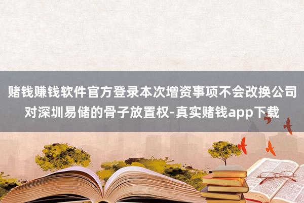 赌钱赚钱软件官方登录本次增资事项不会改换公司对深圳易储的骨子放置权-真实赌钱app下载