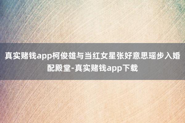 真实赌钱app柯俊雄与当红女星张好意思瑶步入婚配殿堂-真实赌钱app下载