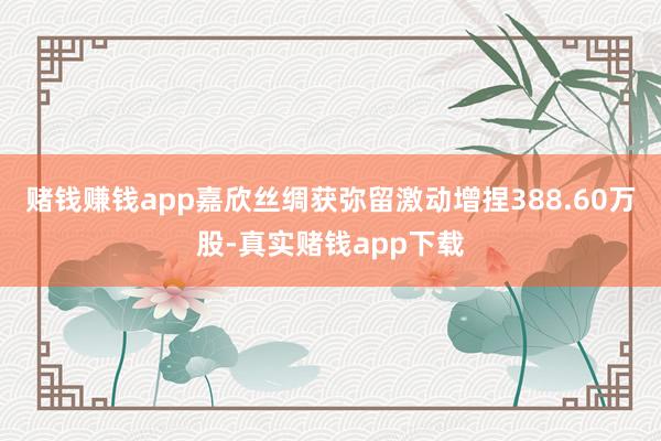 赌钱赚钱app嘉欣丝绸获弥留激动增捏388.60万股-真实赌钱app下载