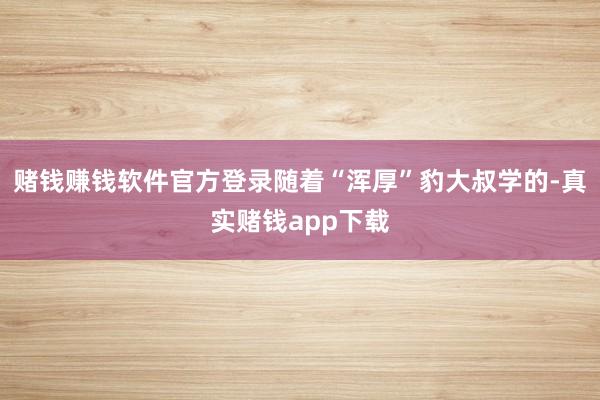 赌钱赚钱软件官方登录随着“浑厚”豹大叔学的-真实赌钱app下载