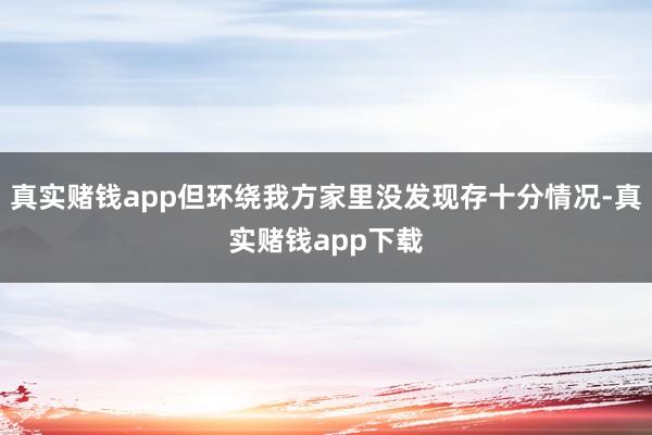 真实赌钱app但环绕我方家里没发现存十分情况-真实赌钱app下载