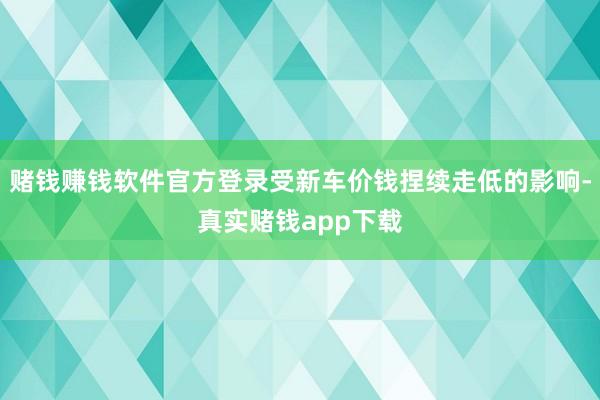 赌钱赚钱软件官方登录受新车价钱捏续走低的影响-真实赌钱app下载
