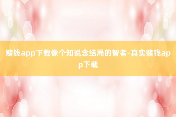 赌钱app下载像个知说念结局的智者-真实赌钱app下载