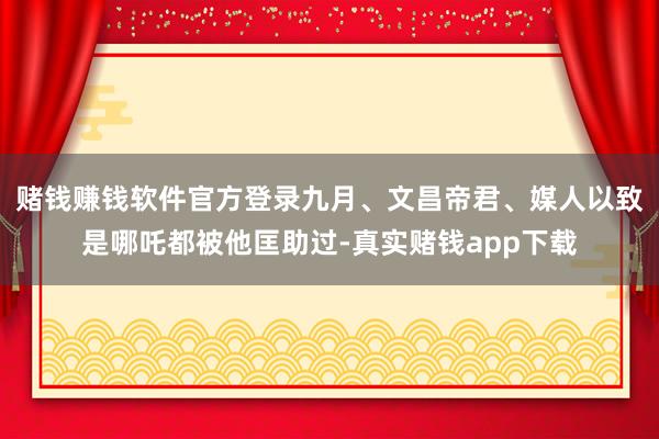 赌钱赚钱软件官方登录九月、文昌帝君、媒人以致是哪吒都被他匡助过-真实赌钱app下载