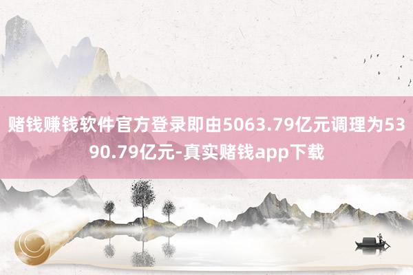 赌钱赚钱软件官方登录即由5063.79亿元调理为5390.79亿元-真实赌钱app下载