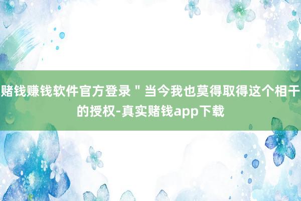 赌钱赚钱软件官方登录＂当今我也莫得取得这个相干的授权-真实赌钱app下载