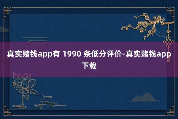 真实赌钱app有 1990 条低分评价-真实赌钱app下载