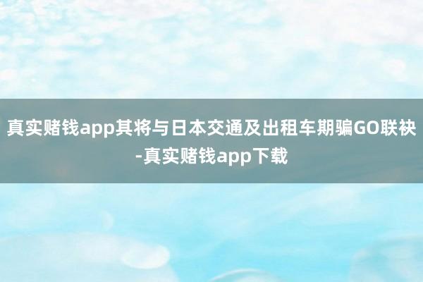 真实赌钱app其将与日本交通及出租车期骗GO联袂-真实赌钱app下载