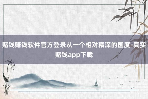 赌钱赚钱软件官方登录从一个相对精深的国度-真实赌钱app下载