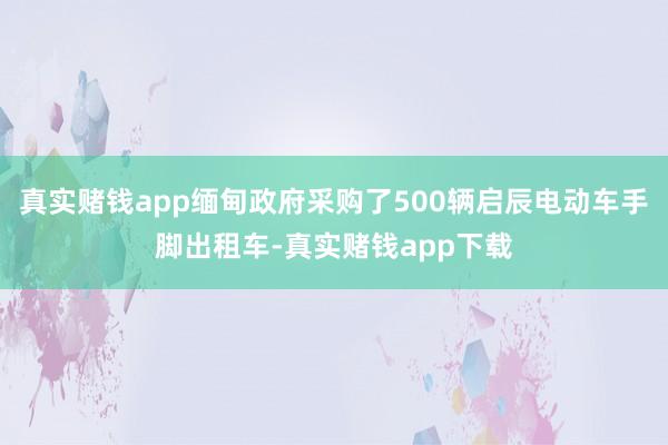 真实赌钱app缅甸政府采购了500辆启辰电动车手脚出租车-真实赌钱app下载