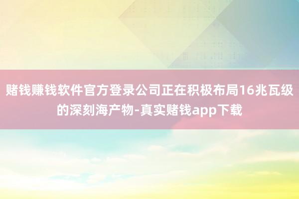 赌钱赚钱软件官方登录公司正在积极布局16兆瓦级的深刻海产物-真实赌钱app下载