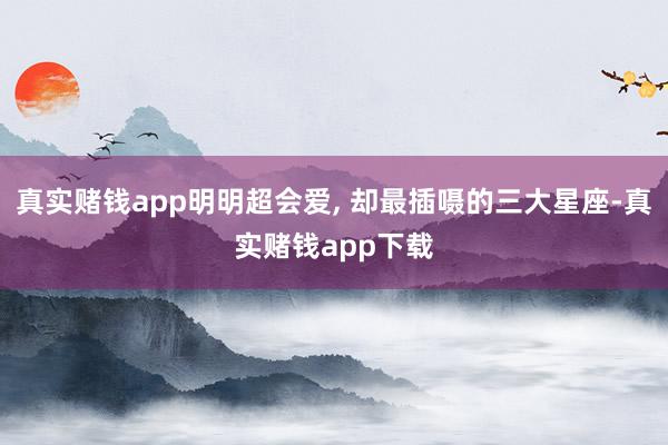 真实赌钱app明明超会爱, 却最插嗫的三大星座-真实赌钱app下载