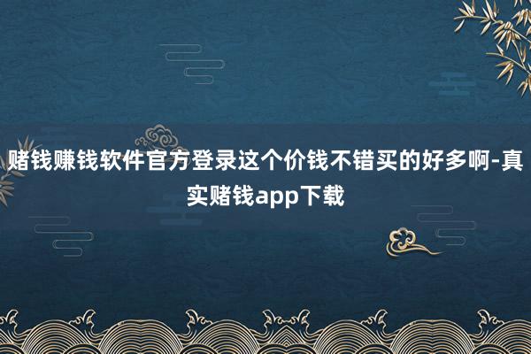 赌钱赚钱软件官方登录这个价钱不错买的好多啊-真实赌钱app下载