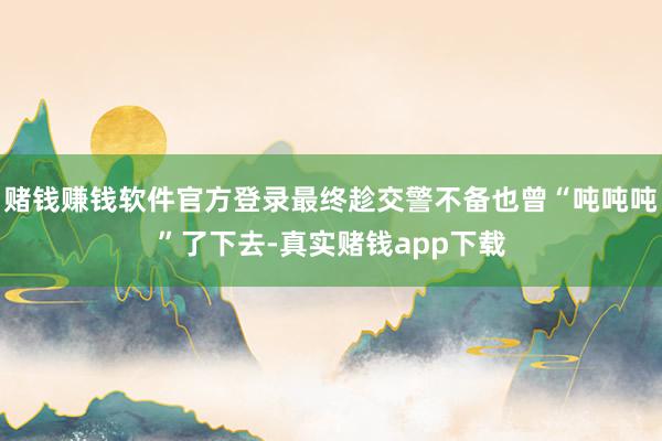 赌钱赚钱软件官方登录最终趁交警不备也曾“吨吨吨”了下去-真实赌钱app下载
