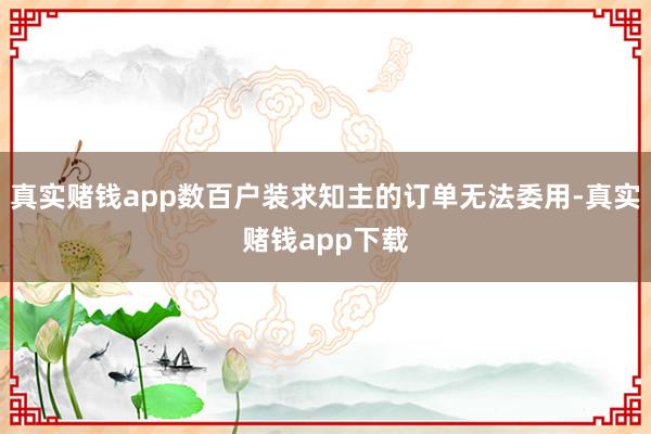 真实赌钱app数百户装求知主的订单无法委用-真实赌钱app下载