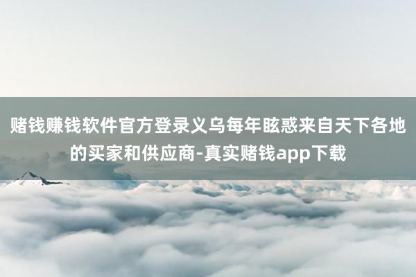 赌钱赚钱软件官方登录义乌每年眩惑来自天下各地的买家和供应商-真实赌钱app下载
