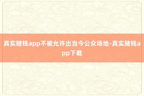 真实赌钱app不被允许出当今公众场地-真实赌钱app下载