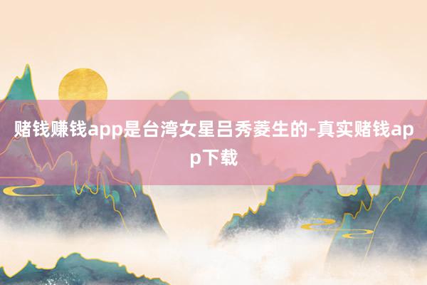 赌钱赚钱app是台湾女星吕秀菱生的-真实赌钱app下载