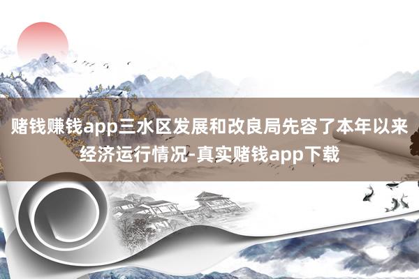 赌钱赚钱app三水区发展和改良局先容了本年以来经济运行情况-真实赌钱app下载