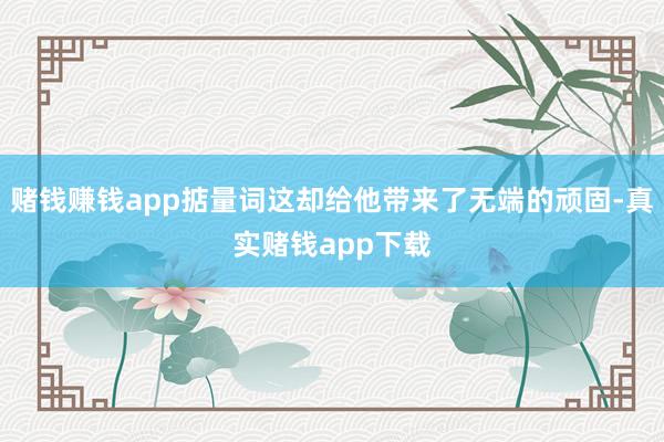 赌钱赚钱app掂量词这却给他带来了无端的顽固-真实赌钱app下载