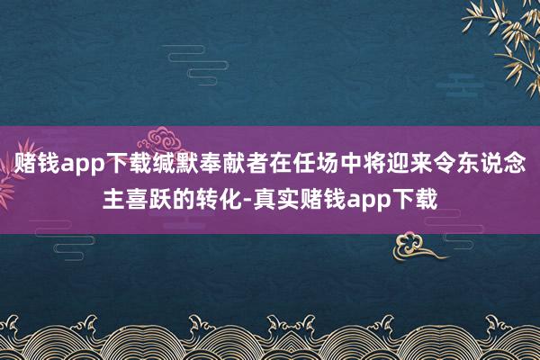 赌钱app下载缄默奉献者在任场中将迎来令东说念主喜跃的转化-真实赌钱app下载