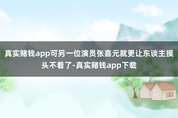 真实赌钱app可另一位演员张嘉元就更让东谈主摸头不着了-真实赌钱app下载
