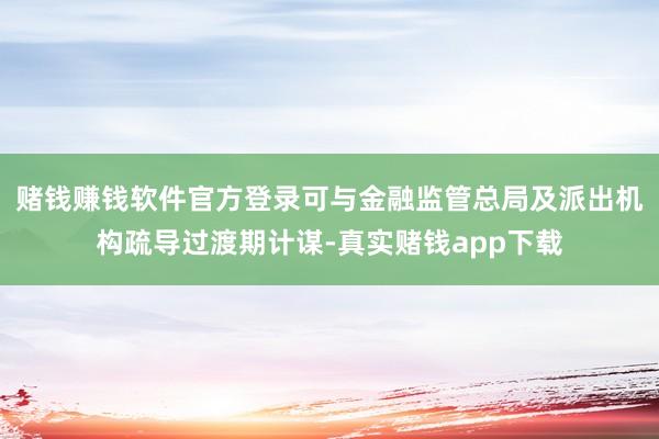 赌钱赚钱软件官方登录可与金融监管总局及派出机构疏导过渡期计谋-真实赌钱app下载