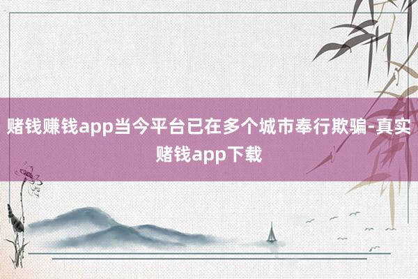 赌钱赚钱app当今平台已在多个城市奉行欺骗-真实赌钱app下载