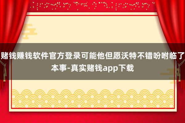 赌钱赚钱软件官方登录可能他但愿沃特不错吩咐临了本事-真实赌钱app下载