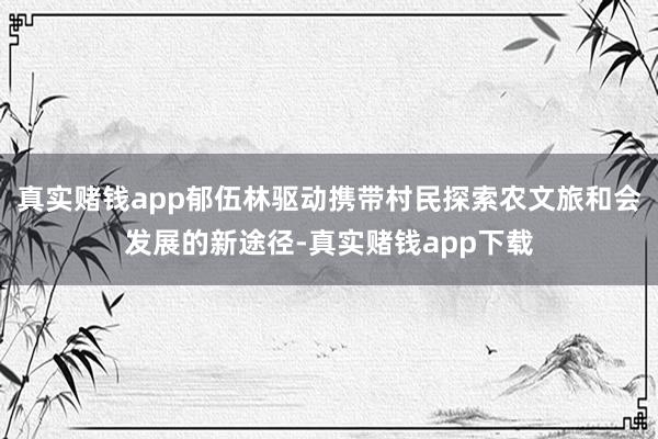真实赌钱app郁伍林驱动携带村民探索农文旅和会发展的新途径-真实赌钱app下载