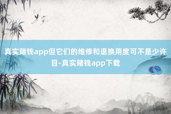 真实赌钱app但它们的维修和退换用度可不是少许目-真实赌钱app下载