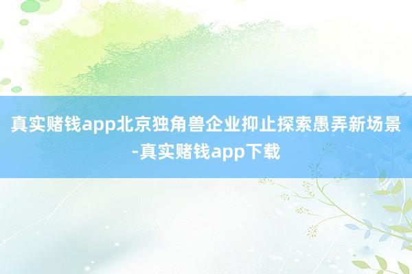 真实赌钱app北京独角兽企业抑止探索愚弄新场景-真实赌钱app下载